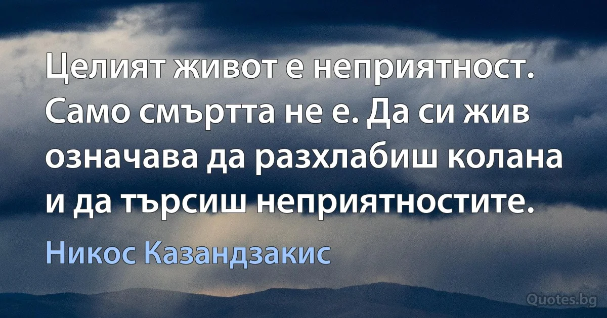 Целият живот е неприятност. Само смъртта не е. Да си жив означава да разхлабиш колана и да търсиш неприятностите. (Никос Казандзакис)