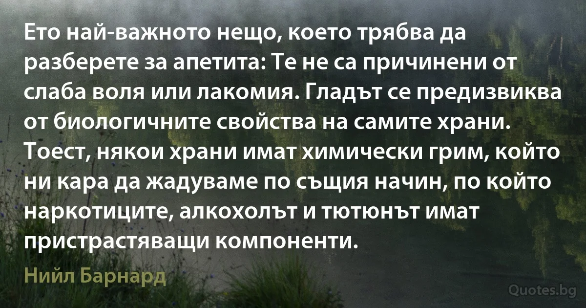 Ето най-важното нещо, което трябва да разберете за апетита: Те не са причинени от слаба воля или лакомия. Гладът се предизвиква от биологичните свойства на самите храни. Тоест, някои храни имат химически грим, който ни кара да жадуваме по същия начин, по който наркотиците, алкохолът и тютюнът имат пристрастяващи компоненти. (Нийл Барнард)