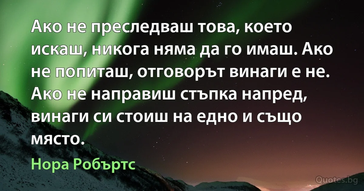 Ако не преследваш това, което искаш, никога няма да го имаш. Ако не попиташ, отговорът винаги е не. Ако не направиш стъпка напред, винаги си стоиш на едно и също място. (Нора Робъртс)