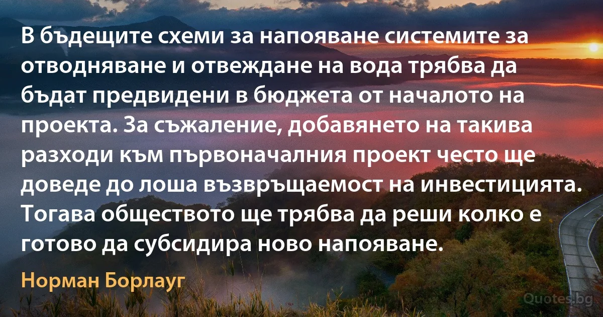 В бъдещите схеми за напояване системите за отводняване и отвеждане на вода трябва да бъдат предвидени в бюджета от началото на проекта. За съжаление, добавянето на такива разходи към първоначалния проект често ще доведе до лоша възвръщаемост на инвестицията. Тогава обществото ще трябва да реши колко е готово да субсидира ново напояване. (Норман Борлауг)