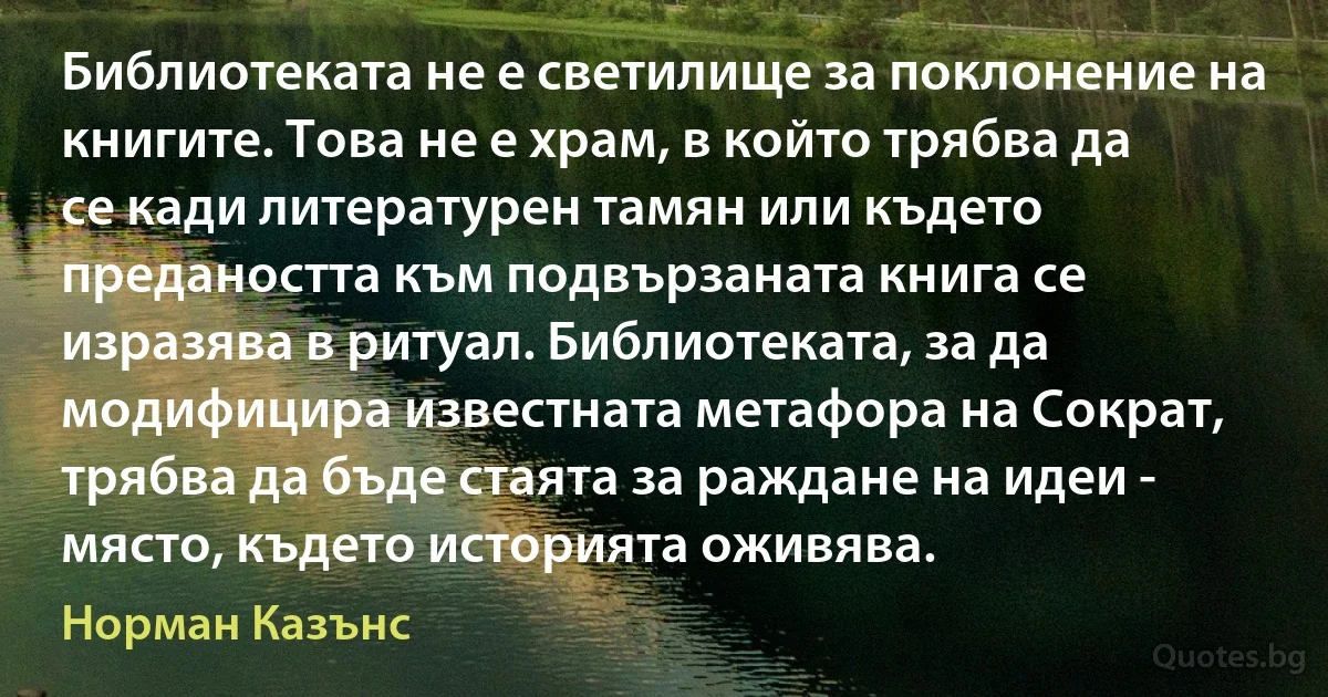 Библиотеката не е светилище за поклонение на книгите. Това не е храм, в който трябва да се кади литературен тамян или където предаността към подвързаната книга се изразява в ритуал. Библиотеката, за да модифицира известната метафора на Сократ, трябва да бъде стаята за раждане на идеи - място, където историята оживява. (Норман Казънс)