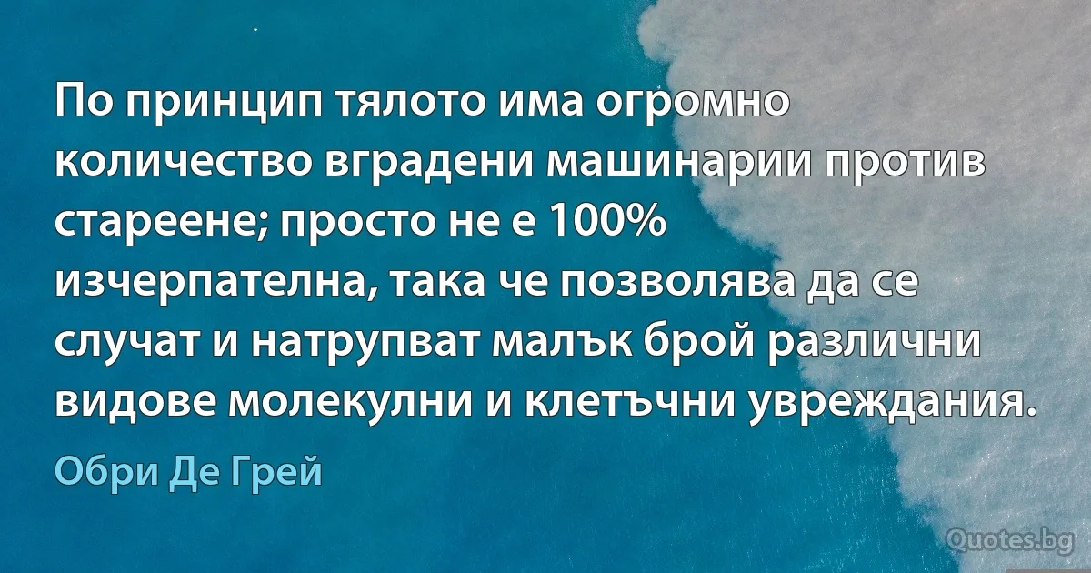 По принцип тялото има огромно количество вградени машинарии против стареене; просто не е 100% изчерпателна, така че позволява да се случат и натрупват малък брой различни видове молекулни и клетъчни увреждания. (Обри Де Грей)