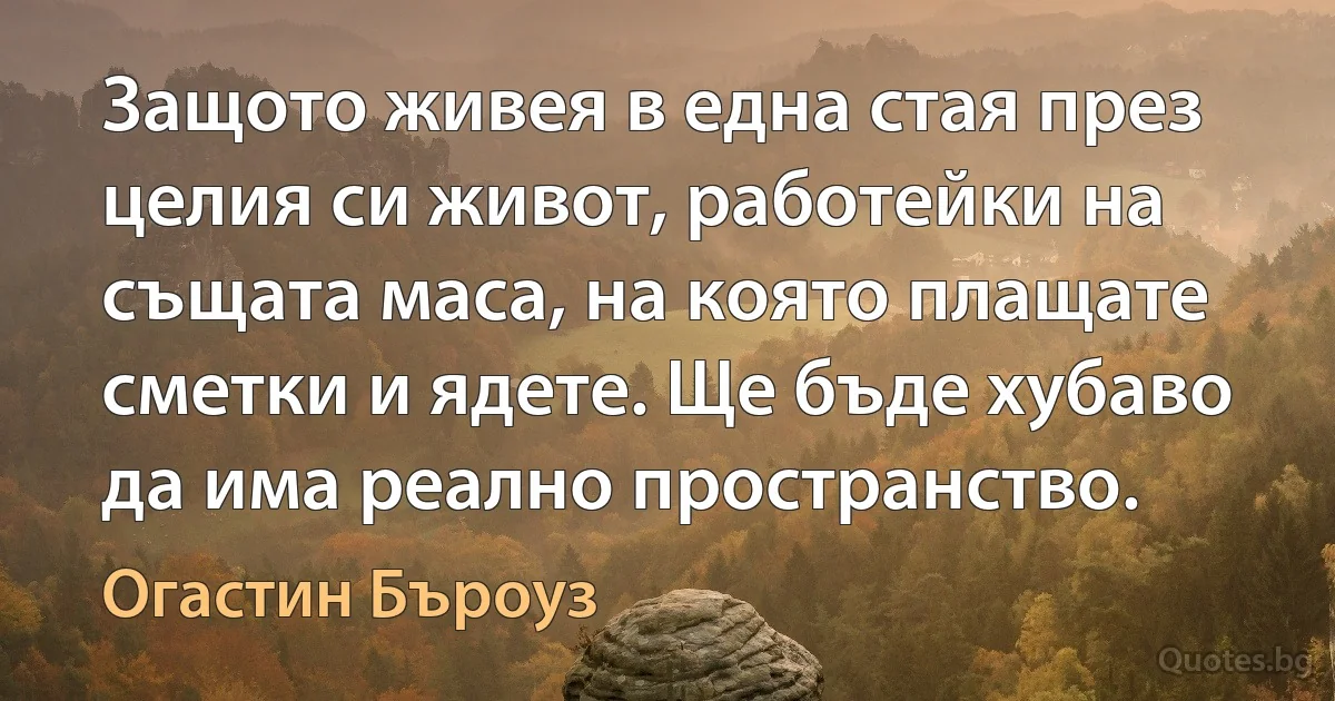 Защото живея в една стая през целия си живот, работейки на същата маса, на която плащате сметки и ядете. Ще бъде хубаво да има реално пространство. (Огастин Бъроуз)