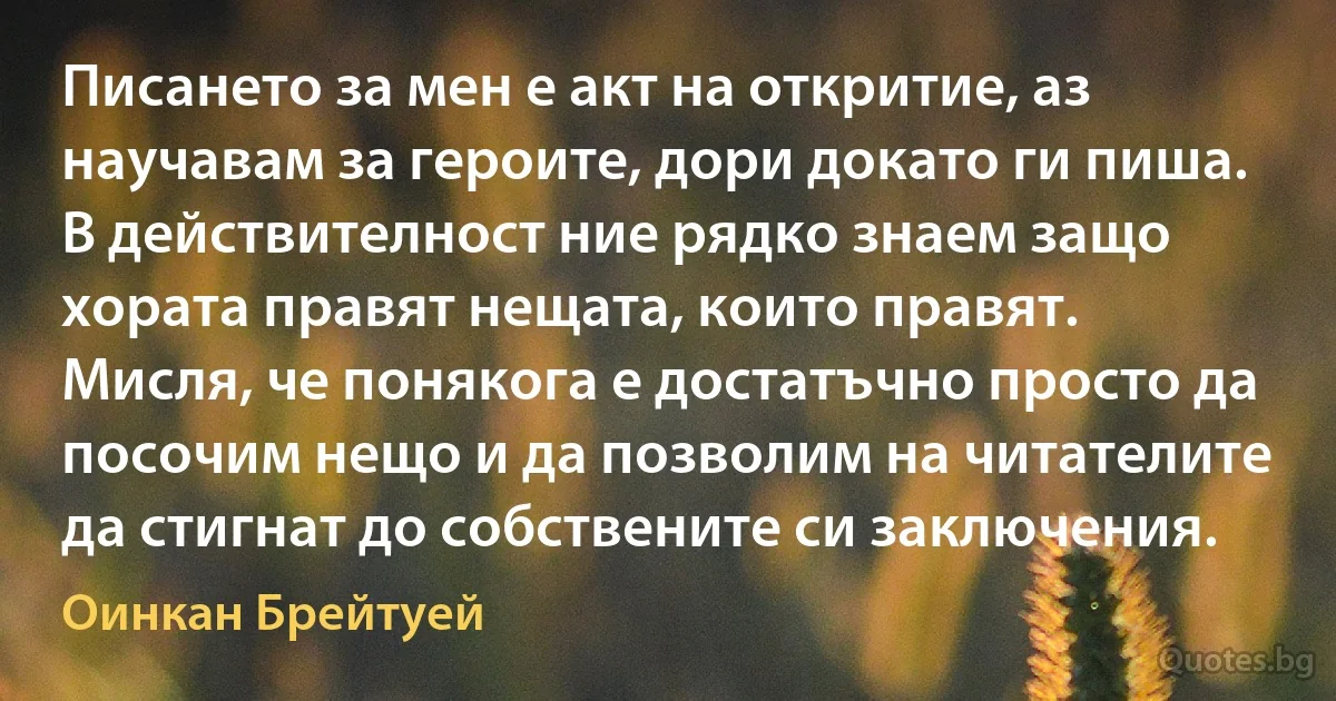 Писането за мен е акт на откритие, аз научавам за героите, дори докато ги пиша. В действителност ние рядко знаем защо хората правят нещата, които правят. Мисля, че понякога е достатъчно просто да посочим нещо и да позволим на читателите да стигнат до собствените си заключения. (Оинкан Брейтуей)