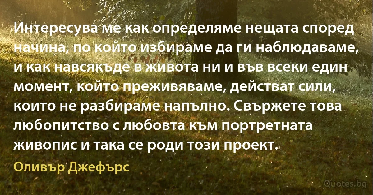 Интересува ме как определяме нещата според начина, по който избираме да ги наблюдаваме, и как навсякъде в живота ни и във всеки един момент, който преживяваме, действат сили, които не разбираме напълно. Свържете това любопитство с любовта към портретната живопис и така се роди този проект. (Оливър Джефърс)