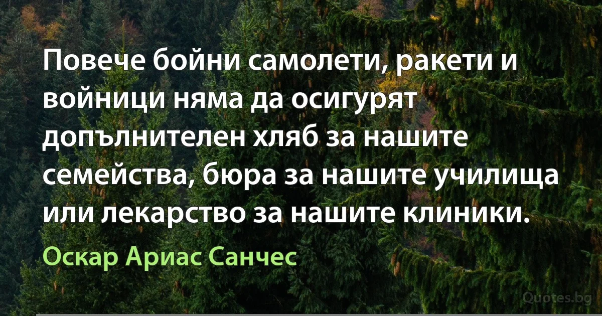 Повече бойни самолети, ракети и войници няма да осигурят допълнителен хляб за нашите семейства, бюра за нашите училища или лекарство за нашите клиники. (Оскар Ариас Санчес)