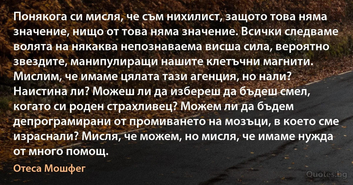 Понякога си мисля, че съм нихилист, защото това няма значение, нищо от това няма значение. Всички следваме волята на някаква непознаваема висша сила, вероятно звездите, манипулиращи нашите клетъчни магнити. Мислим, че имаме цялата тази агенция, но нали? Наистина ли? Можеш ли да избереш да бъдеш смел, когато си роден страхливец? Можем ли да бъдем депрограмирани от промиването на мозъци, в което сме израснали? Мисля, че можем, но мисля, че имаме нужда от много помощ. (Отеса Мошфег)