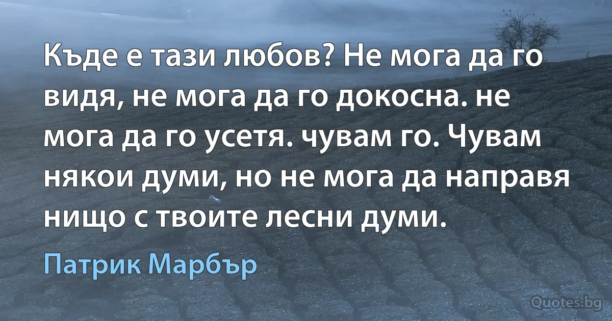 Къде е тази любов? Не мога да го видя, не мога да го докосна. не мога да го усетя. чувам го. Чувам някои думи, но не мога да направя нищо с твоите лесни думи. (Патрик Марбър)