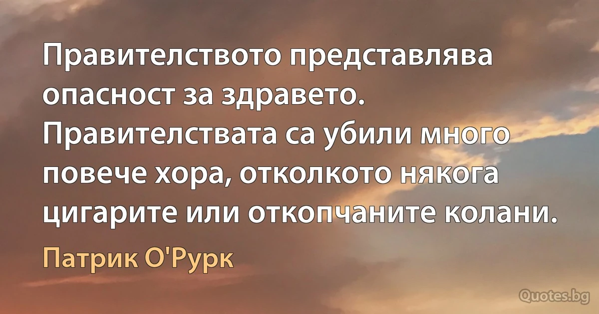 Правителството представлява опасност за здравето. Правителствата са убили много повече хора, отколкото някога цигарите или откопчаните колани. (Патрик О'Рурк)