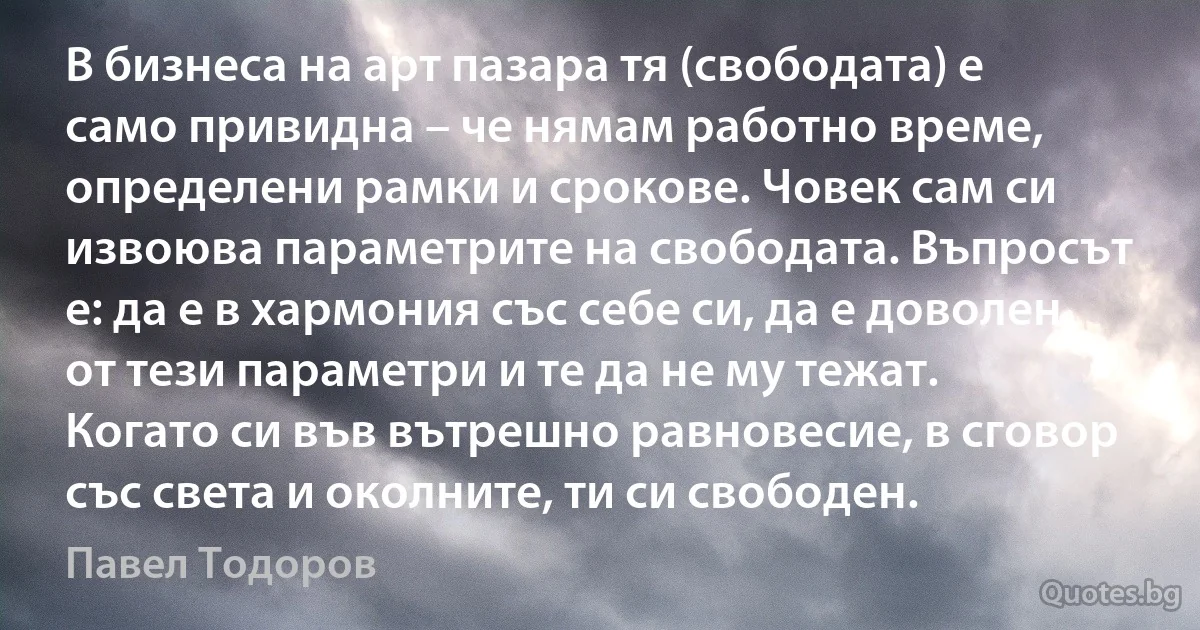 В бизнеса на арт пазара тя (свободата) е само привидна – че нямам работно време, определени рамки и срокове. Човек сам си извоюва параметрите на свободата. Въпросът е: да е в хармония със себе си, да е доволен от тези параметри и те да не му тежат. Когато си във вътрешно равновесие, в сговор със света и околните, ти си свободен. (Павел Тодоров)