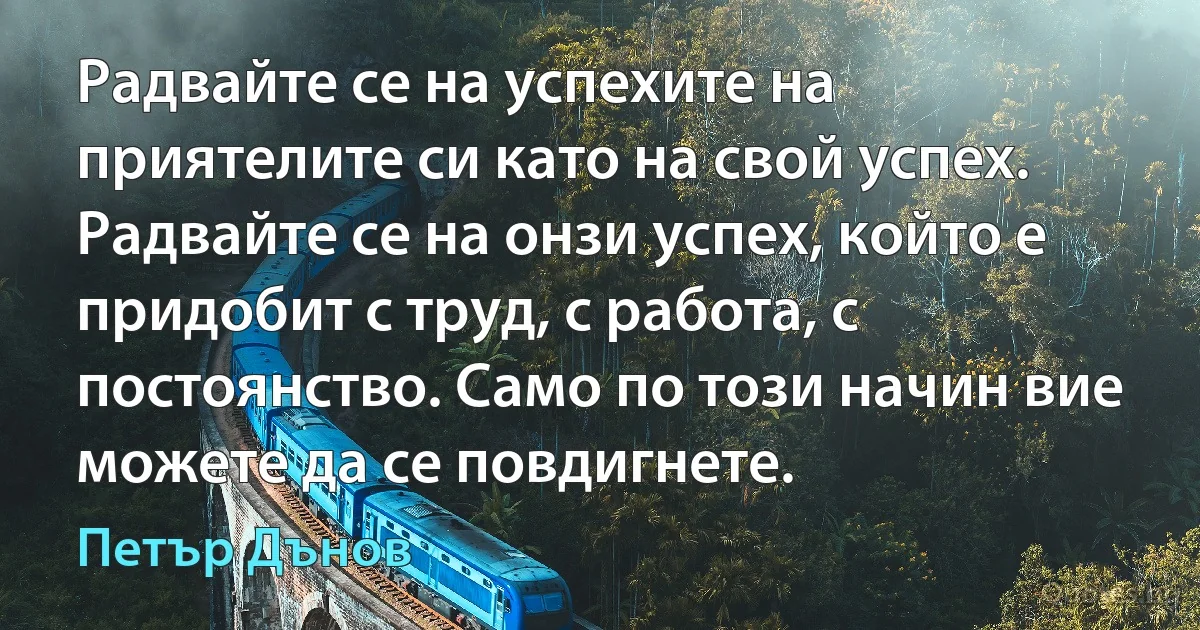 Радвайте се на успехите на приятелите си като на свой успех. Радвайте се на онзи успех, който е придобит с труд, с работа, с постоянство. Само по този начин вие можете да се повдигнете. (Петър Дънов)