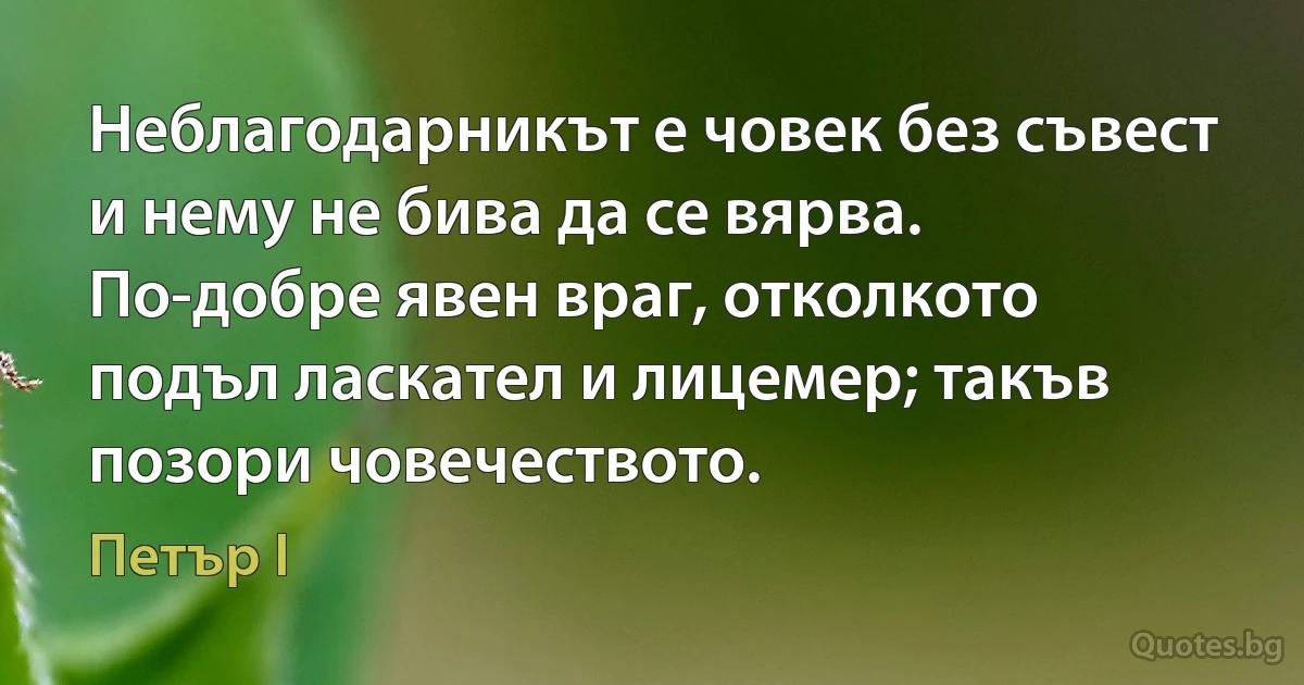 Неблагодарникът е човек без съвест и нему не бива да се вярва. По-добре явен враг, отколкото подъл ласкател и лицемер; такъв позори човечеството. (Петър I)