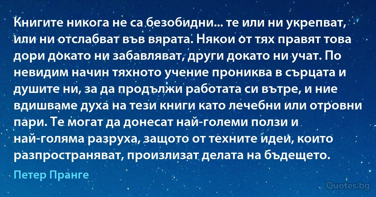 Книгите никога не са безобидни... те или ни укрепват, или ни отслабват във вярата. Някои от тях правят това дори докато ни забавляват, други докато ни учат. По невидим начин тяхното учение прониква в сърцата и душите ни, за да продължи работата си вътре, и ние вдишваме духа на тези книги като лечебни или отровни пари. Те могат да донесат най-големи ползи и най-голяма разруха, защото от техните идеи, които разпространяват, произлизат делата на бъдещето. (Петер Пранге)