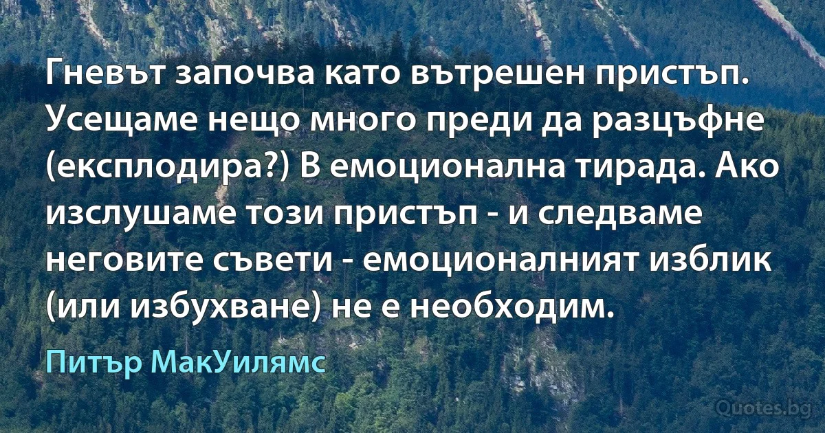 Гневът започва като вътрешен пристъп. Усещаме нещо много преди да разцъфне (експлодира?) В емоционална тирада. Ако изслушаме този пристъп - и следваме неговите съвети - емоционалният изблик (или избухване) не е необходим. (Питър МакУилямс)