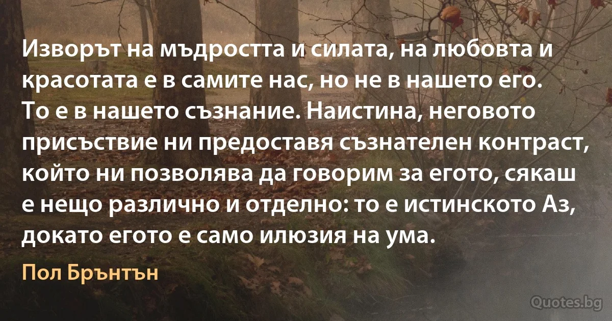 Изворът на мъдростта и силата, на любовта и красотата е в самите нас, но не в нашето его. То е в нашето съзнание. Наистина, неговото присъствие ни предоставя съзнателен контраст, който ни позволява да говорим за егото, сякаш е нещо различно и отделно: то е истинското Аз, докато егото е само илюзия на ума. (Пол Брънтън)