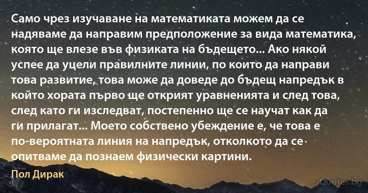 Само чрез изучаване на математиката можем да се надяваме да направим предположение за вида математика, която ще влезе във физиката на бъдещето... Ако някой успее да уцели правилните линии, по които да направи това развитие, това може да доведе до бъдещ напредък в който хората първо ще открият уравненията и след това, след като ги изследват, постепенно ще се научат как да ги прилагат... Моето собствено убеждение е, че това е по-вероятната линия на напредък, отколкото да се опитваме да познаем физически картини. (Пол Дирак)