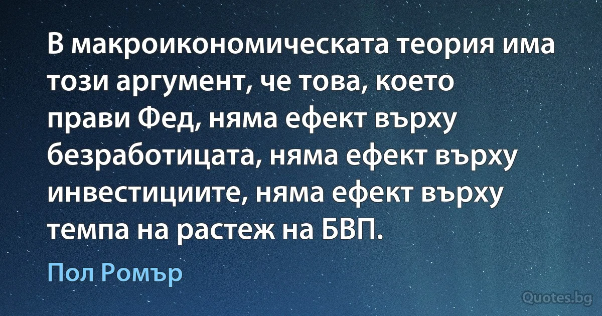 В макроикономическата теория има този аргумент, че това, което прави Фед, няма ефект върху безработицата, няма ефект върху инвестициите, няма ефект върху темпа на растеж на БВП. (Пол Ромър)