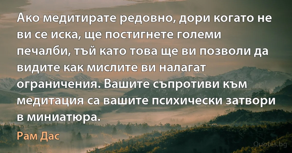 Ако медитирате редовно, дори когато не ви се иска, ще постигнете големи печалби, тъй като това ще ви позволи да видите как мислите ви налагат ограничения. Вашите съпротиви към медитация са вашите психически затвори в миниатюра. (Рам Дас)