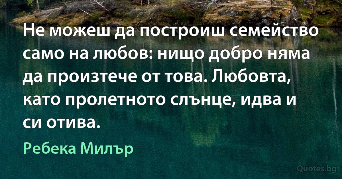 Не можеш да построиш семейство само на любов: нищо добро няма да произтече от това. Любовта, като пролетното слънце, идва и си отива. (Ребека Милър)