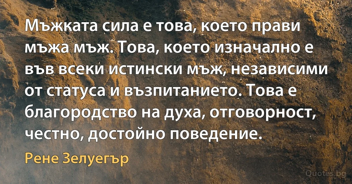 Мъжката сила е това, което прави мъжа мъж. Това, което изначално е във всеки истински мъж, независими от статуса и възпитанието. Това е благородство на духа, отговорност, честно, достойно поведение. (Рене Зелуегър)