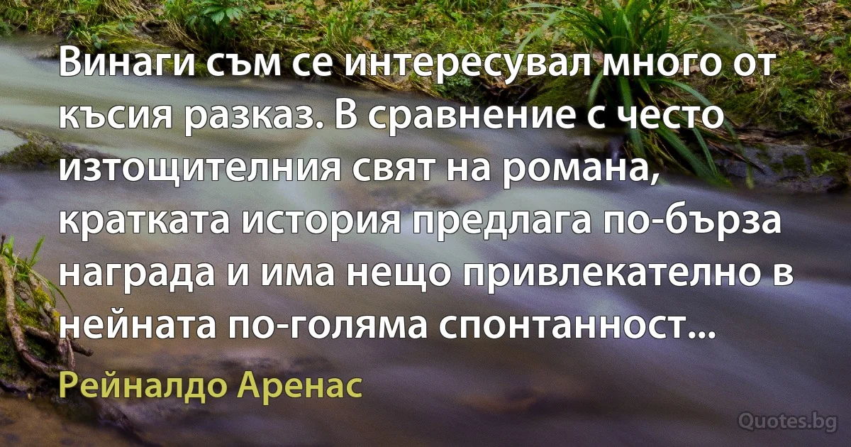 Винаги съм се интересувал много от късия разказ. В сравнение с често изтощителния свят на романа, кратката история предлага по-бърза награда и има нещо привлекателно в нейната по-голяма спонтанност... (Рейналдо Аренас)