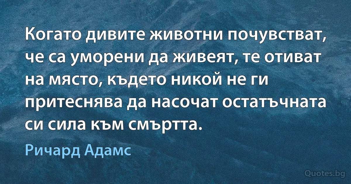 Когато дивите животни почувстват, че са уморени да живеят, те отиват на място, където никой не ги притеснява да насочат остатъчната си сила към смъртта. (Ричард Адамс)