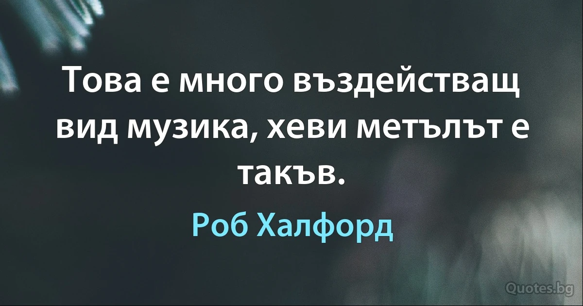 Това е много въздействащ вид музика, хеви метълът е такъв. (Роб Халфорд)