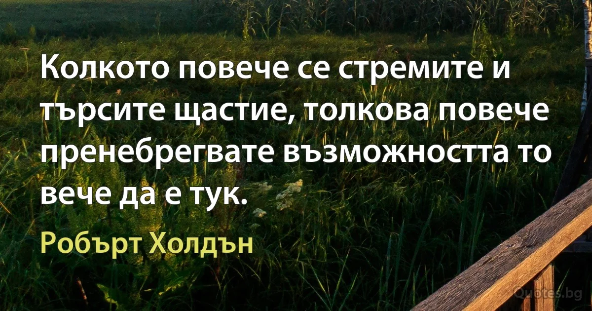 Колкото повече се стремите и търсите щастие, толкова повече пренебрегвате възможността то вече да е тук. (Робърт Холдън)