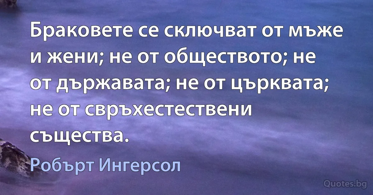 Браковете се сключват от мъже и жени; не от обществото; не от държавата; не от църквата; не от свръхестествени същества. (Робърт Ингерсол)