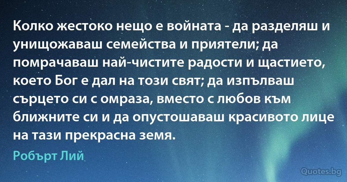 Колко жестоко нещо е войната - да разделяш и унищожаваш семейства и приятели; да помрачаваш най-чистите радости и щастието, което Бог е дал на този свят; да изпълваш сърцето си с омраза, вместо с любов към ближните си и да опустошаваш красивото лице на тази прекрасна земя. (Робърт Лий)