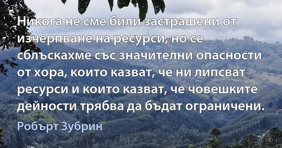 Никога не сме били застрашени от изчерпване на ресурси, но се сблъскахме със значителни опасности от хора, които казват, че ни липсват ресурси и които казват, че човешките дейности трябва да бъдат ограничени. (Робърт Зубрин)