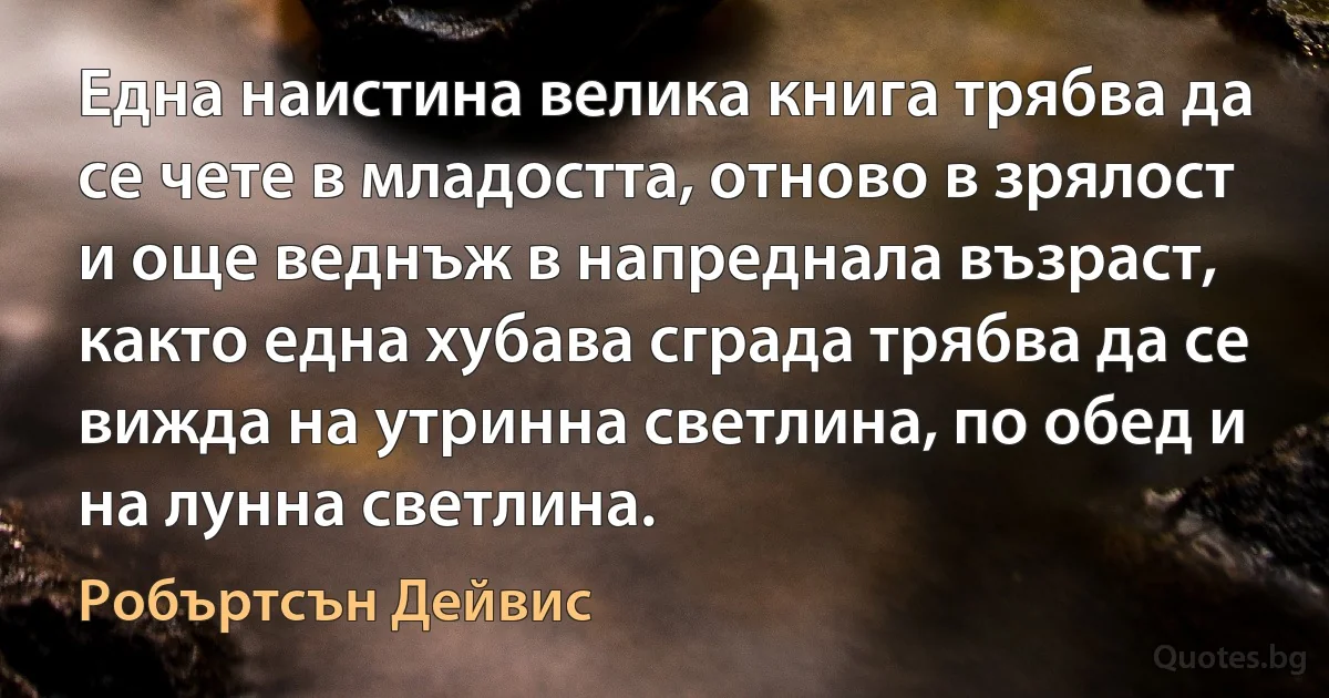 Една наистина велика книга трябва да се чете в младостта, отново в зрялост и още веднъж в напреднала възраст, както една хубава сграда трябва да се вижда на утринна светлина, по обед и на лунна светлина. (Робъртсън Дейвис)