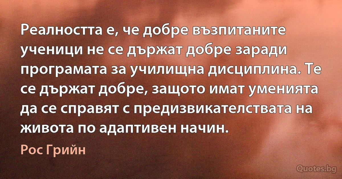 Реалността е, че добре възпитаните ученици не се държат добре заради програмата за училищна дисциплина. Те се държат добре, защото имат уменията да се справят с предизвикателствата на живота по адаптивен начин. (Рос Грийн)