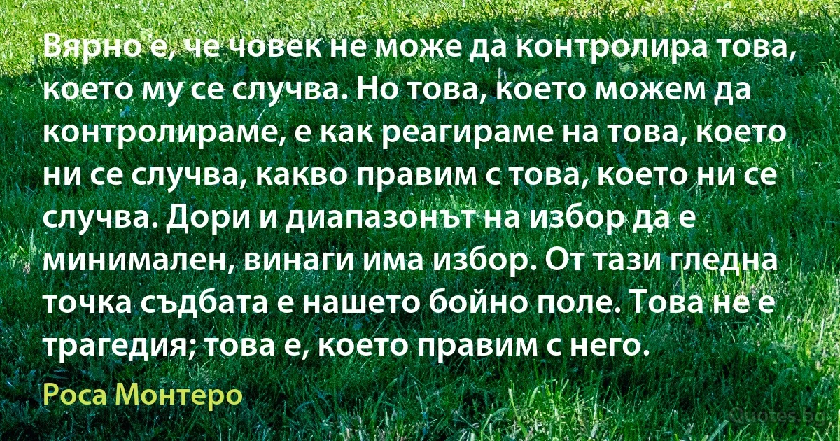 Вярно е, че човек не може да контролира това, което му се случва. Но това, което можем да контролираме, е как реагираме на това, което ни се случва, какво правим с това, което ни се случва. Дори и диапазонът на избор да е минимален, винаги има избор. От тази гледна точка съдбата е нашето бойно поле. Това не е трагедия; това е, което правим с него. (Роса Монтеро)