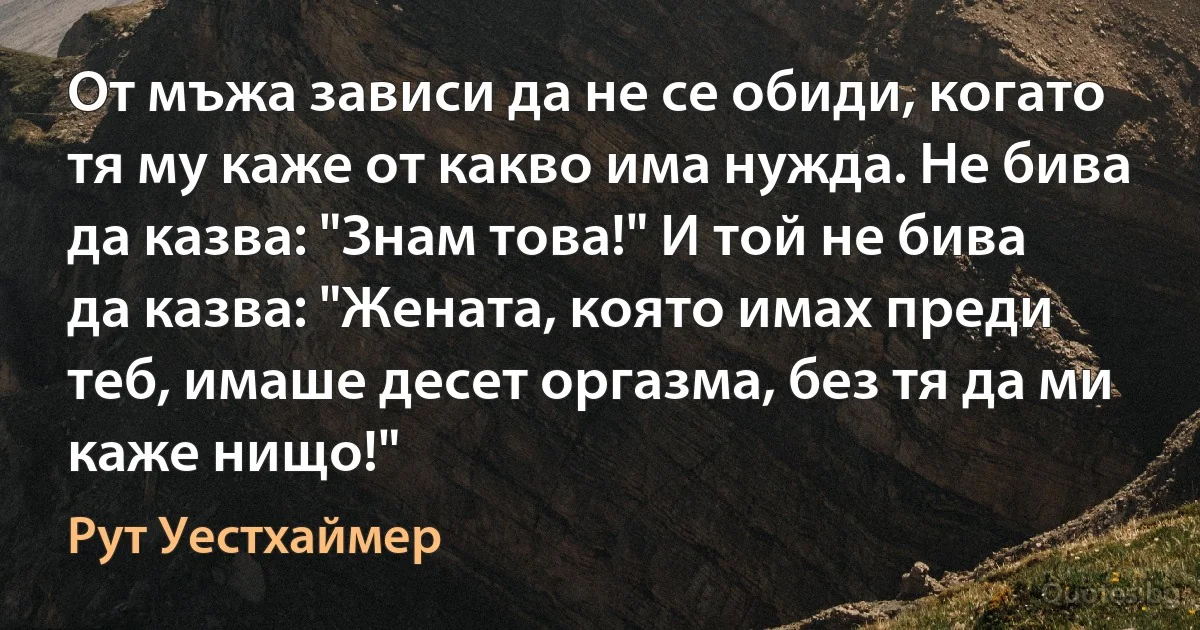 От мъжа зависи да не се обиди, когато тя му каже от какво има нужда. Не бива да казва: "Знам това!" И той не бива да казва: "Жената, която имах преди теб, имаше десет оргазма, без тя да ми каже нищо!" (Рут Уестхаймер)