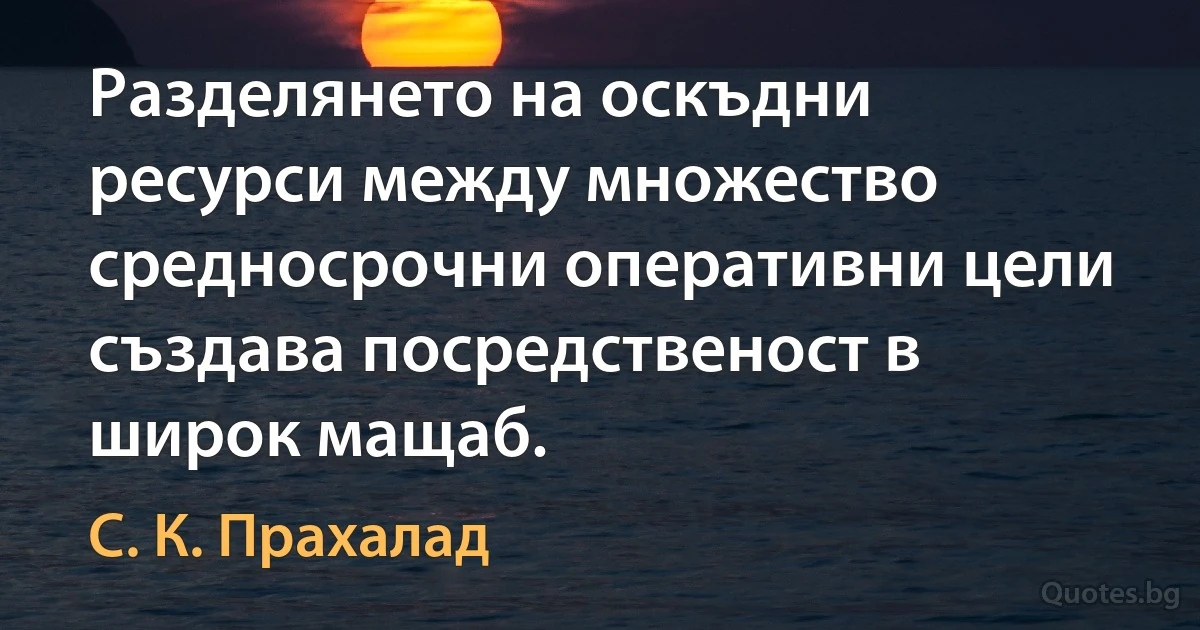 Разделянето на оскъдни ресурси между множество средносрочни оперативни цели създава посредственост в широк мащаб. (С. К. Прахалад)