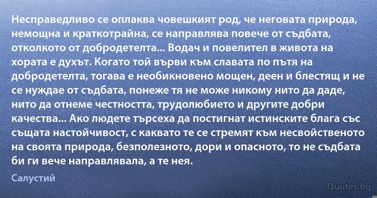 Несправедливо се оплаква човешкият род, че неговата природа, немощна и краткотрайна, се направлява повече от съдбата, отколкото от добродетелта... Водач и повелител в живота на хората е духът. Когато той върви към славата по пътя на добродетелта, тогава е необикновено мощен, деен и блестящ и не се нуждае от съдбата, понеже тя не може никому нито да даде, нито да отнеме честността, трудолюбието и другите добри качества... Ако людете търсеха да постигнат истинските блага със същата настойчивост, с каквато те се стремят към несвойственото на своята природа, безполезното, дори и опасното, то не съдбата би ги вече направлявала, а те нея. (Салустий)