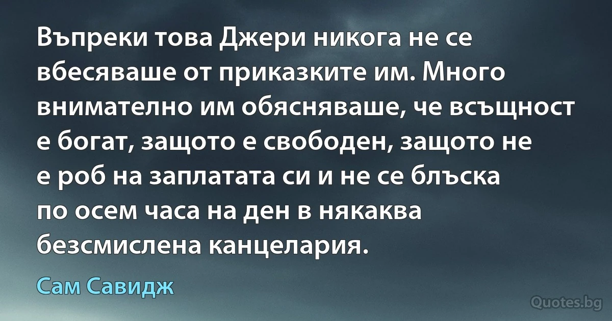 Въпреки това Джери никога не се вбесяваше от приказките им. Много внимателно им обясняваше, че всъщност е богат, защото е свободен, защото не е роб на заплатата си и не се блъска по осем часа на ден в някаква безсмислена канцелария. (Сам Савидж)