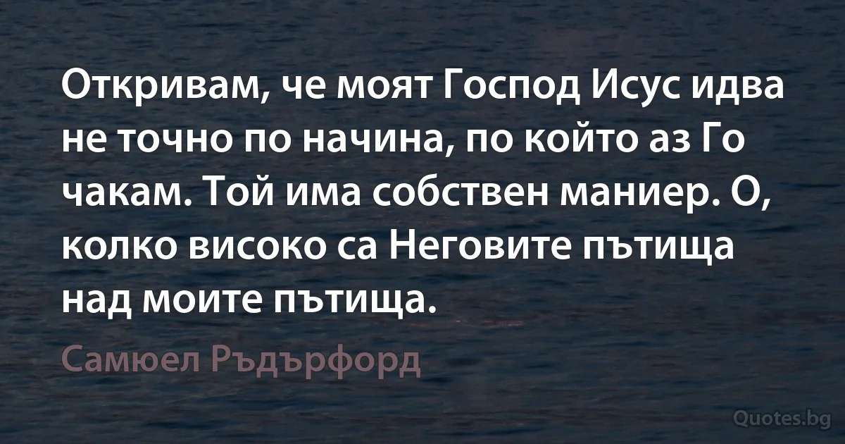 Откривам, че моят Господ Исус идва не точно по начина, по който аз Го чакам. Той има собствен маниер. О, колко високо са Неговите пътища над моите пътища. (Самюел Ръдърфорд)