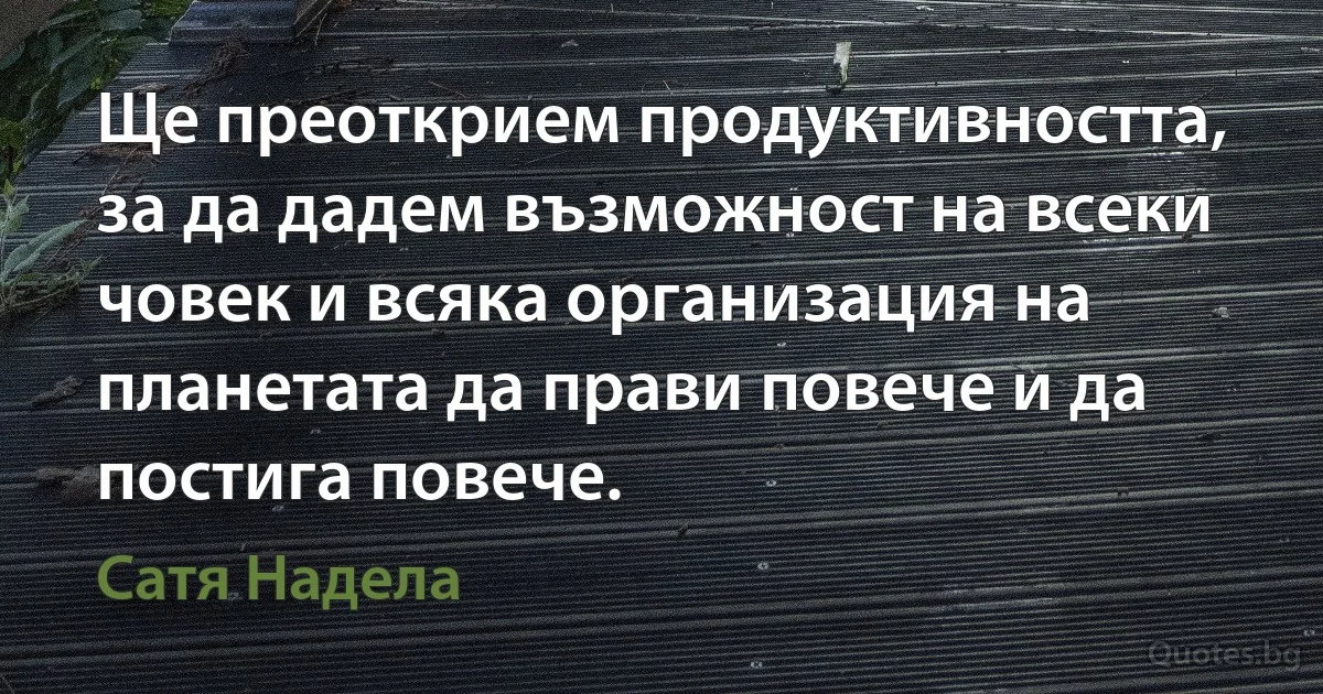 Ще преоткрием продуктивността, за да дадем възможност на всеки човек и всяка организация на планетата да прави повече и да постига повече. (Сатя Надела)