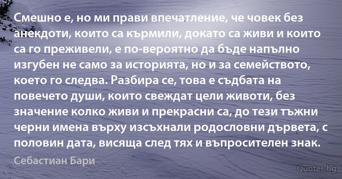 Смешно е, но ми прави впечатление, че човек без анекдоти, които са кърмили, докато са живи и които са го преживели, е по-вероятно да бъде напълно изгубен не само за историята, но и за семейството, което го следва. Разбира се, това е съдбата на повечето души, които свеждат цели животи, без значение колко живи и прекрасни са, до тези тъжни черни имена върху изсъхнали родословни дървета, с половин дата, висяща след тях и въпросителен знак. (Себастиан Бари)