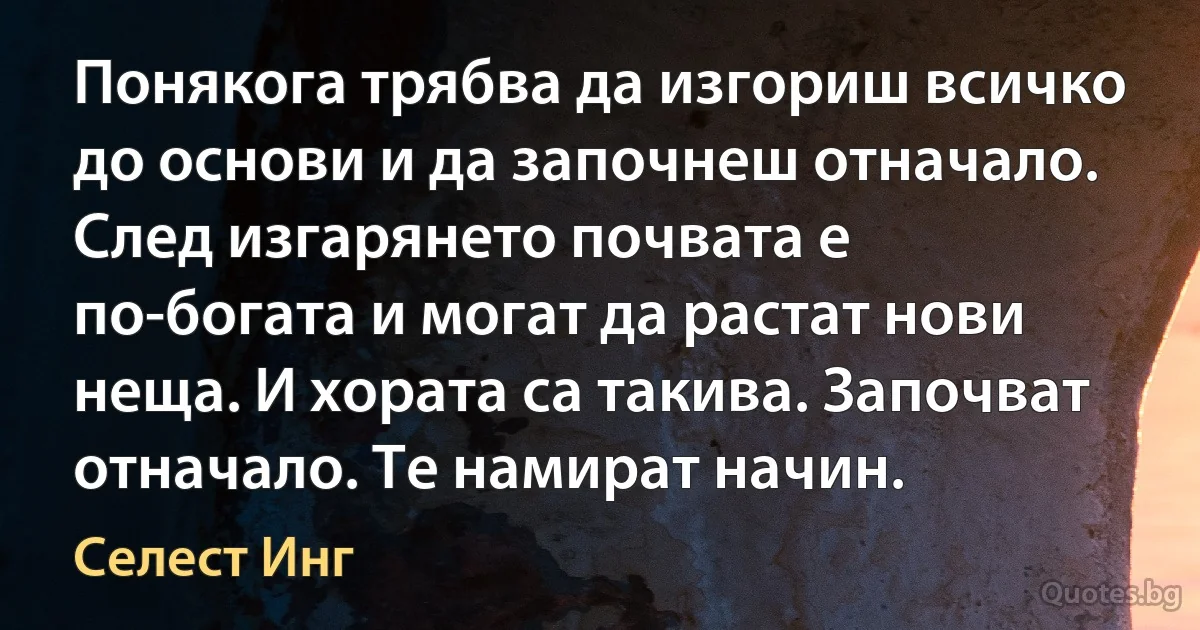 Понякога трябва да изгориш всичко до основи и да започнеш отначало. След изгарянето почвата е по-богата и могат да растат нови неща. И хората са такива. Започват отначало. Те намират начин. (Селест Инг)