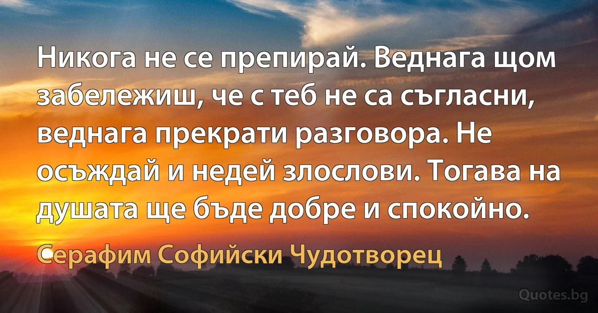 Никога не се препирай. Веднага щом забележиш, че с теб не са съгласни, веднага прекрати разговора. Не осъждай и недей злослови. Тогава на душата ще бъде добре и спокойно. (Серафим Софийски Чудотворец)