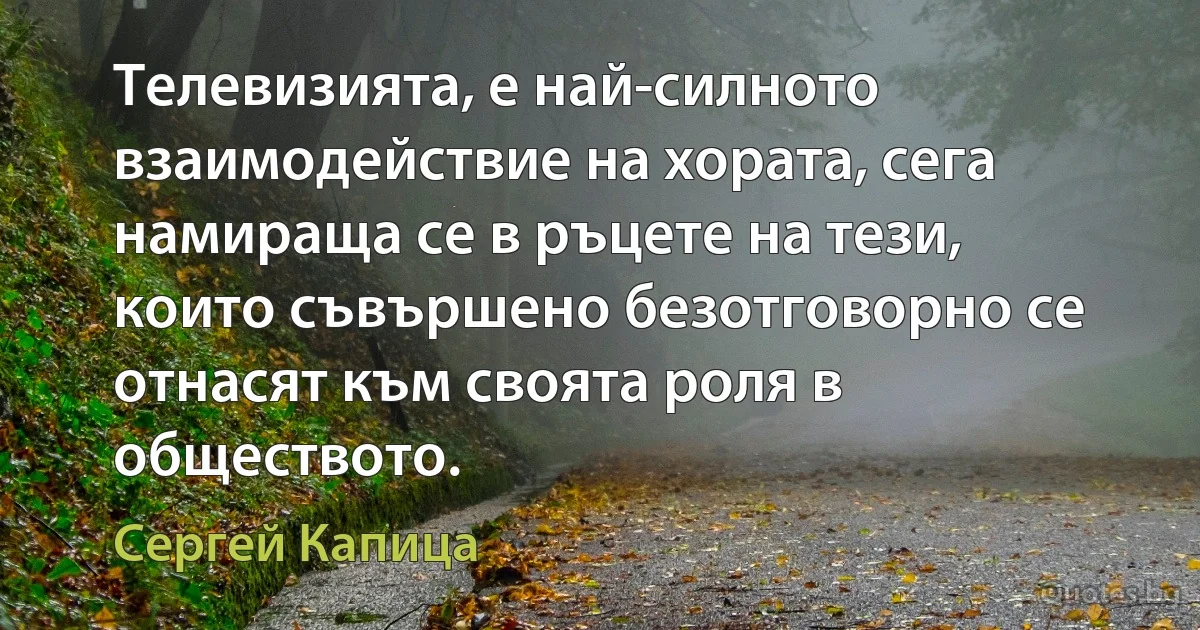 Телевизията, е най-силното взаимодействие на хората, сега намираща се в ръцете на тези, които съвършено безотговорно се отнасят към своята роля в обществото. (Сергей Капица)