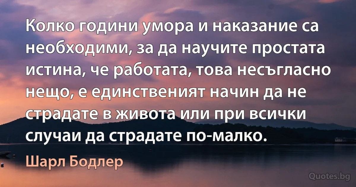 Колко години умора и наказание са необходими, за да научите простата истина, че работата, това несъгласно нещо, е единственият начин да не страдате в живота или при всички случаи да страдате по-малко. (Шарл Бодлер)