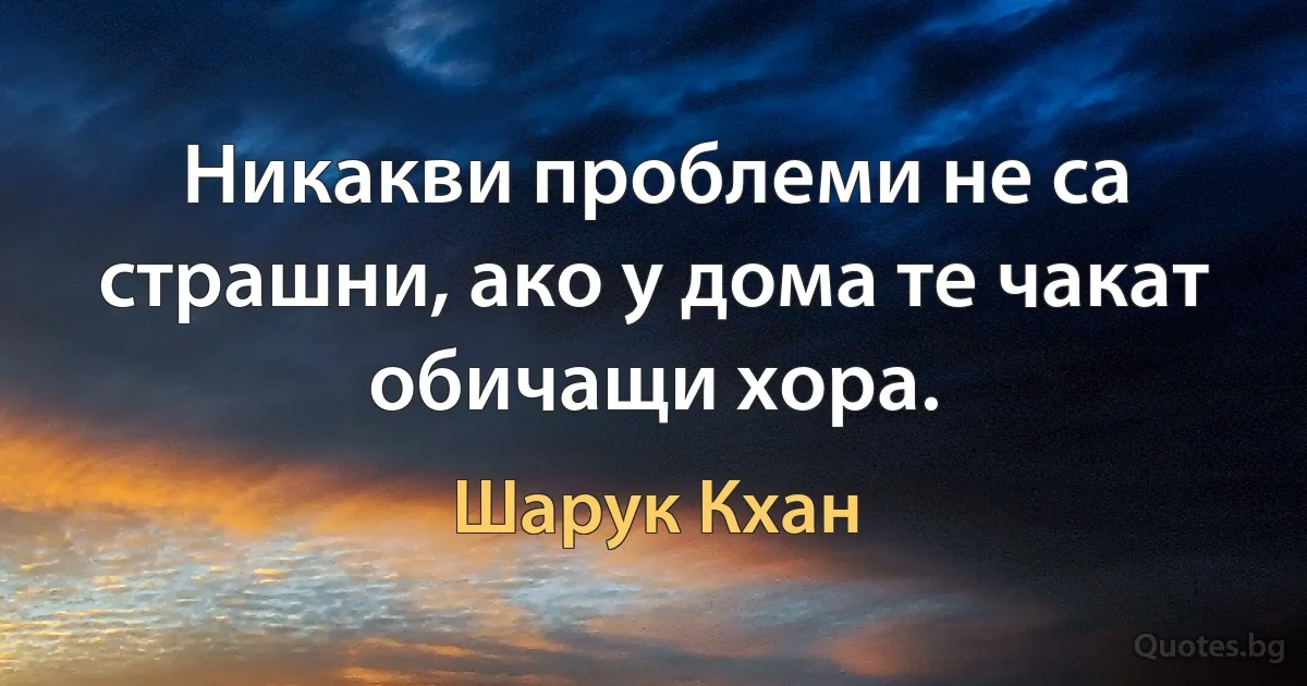 Никакви проблеми не са страшни, ако у дома те чакат обичащи хора. (Шарук Кхан)