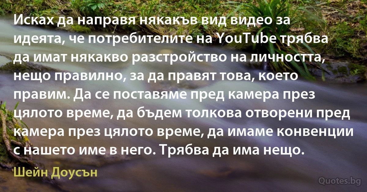 Исках да направя някакъв вид видео за идеята, че потребителите на YouTube трябва да имат някакво разстройство на личността, нещо правилно, за да правят това, което правим. Да се поставяме пред камера през цялото време, да бъдем толкова отворени пред камера през цялото време, да имаме конвенции с нашето име в него. Трябва да има нещо. (Шейн Доусън)