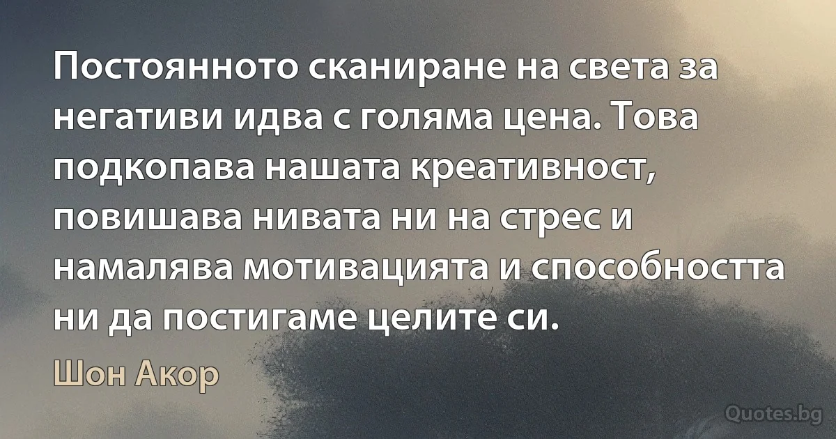 Постоянното сканиране на света за негативи идва с голяма цена. Това подкопава нашата креативност, повишава нивата ни на стрес и намалява мотивацията и способността ни да постигаме целите си. (Шон Акор)