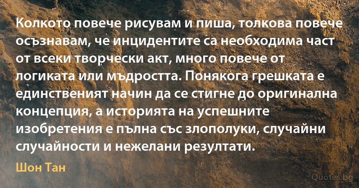 Колкото повече рисувам и пиша, толкова повече осъзнавам, че инцидентите са необходима част от всеки творчески акт, много повече от логиката или мъдростта. Понякога грешката е единственият начин да се стигне до оригинална концепция, а историята на успешните изобретения е пълна със злополуки, случайни случайности и нежелани резултати. (Шон Тан)