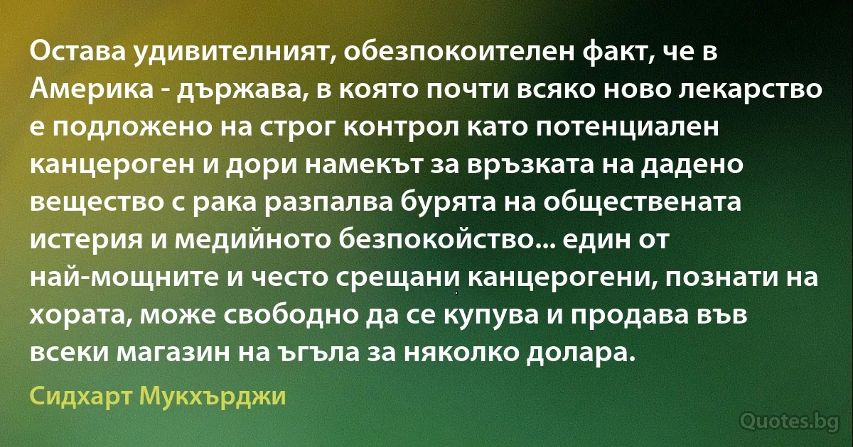 Остава удивителният, обезпокоителен факт, че в Америка - държава, в която почти всяко ново лекарство е подложено на строг контрол като потенциален канцероген и дори намекът за връзката на дадено вещество с рака разпалва бурята на обществената истерия и медийното безпокойство... един от най-мощните и често срещани канцерогени, познати на хората, може свободно да се купува и продава във всеки магазин на ъгъла за няколко долара. (Сидхарт Мукхърджи)